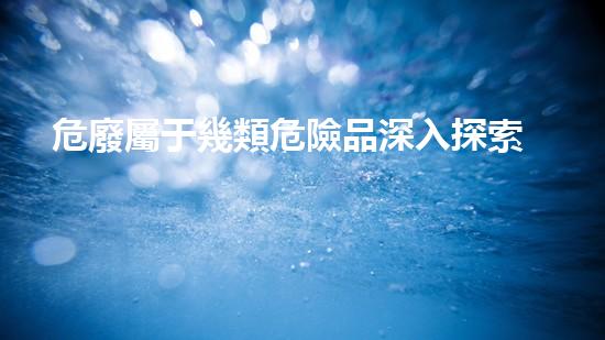 危廢屬于幾類危險品深入探索危險廢棄物的處理與利用方法！